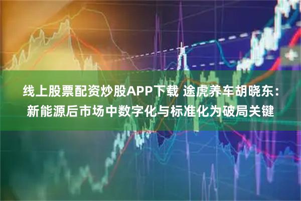 线上股票配资炒股APP下载 途虎养车胡晓东：新能源后市场中数字化与标准化为破局关键