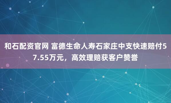 和石配资官网 富德生命人寿石家庄中支快速赔付57.55万元，高效理赔获客户赞誉