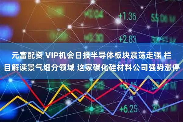 元富配资 VIP机会日报半导体板块震荡走强 栏目解读景气细分领域 这家碳化硅材料公司强势涨停