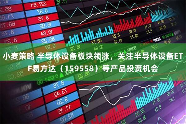 小麦策略 半导体设备板块领涨，关注半导体设备ETF易方达（159558）等产品投资机会