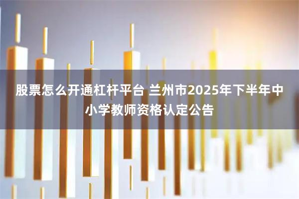 股票怎么开通杠杆平台 兰州市2025年下半年中小学教师资格认定公告