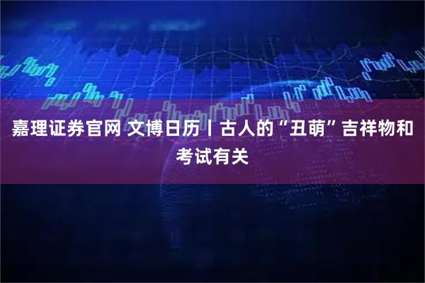 嘉理证券官网 文博日历丨古人的“丑萌”吉祥物和考试有关