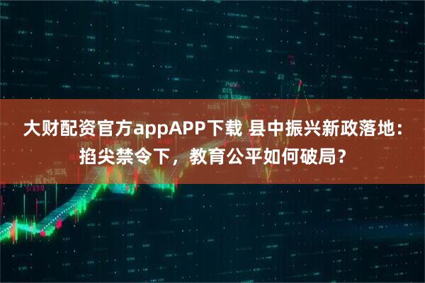 大财配资官方appAPP下载 县中振兴新政落地：掐尖禁令下，教育公平如何破局？