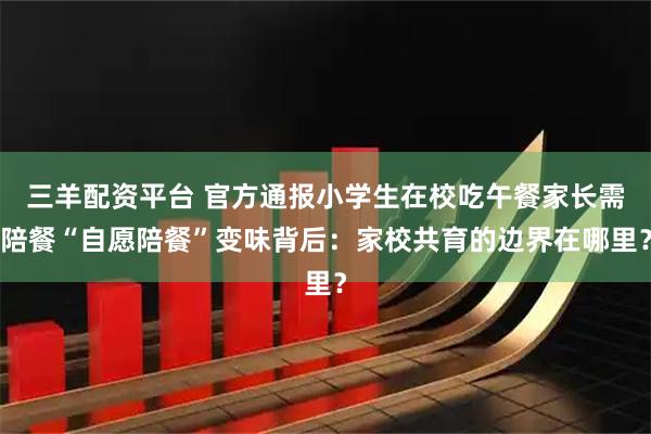 三羊配资平台 官方通报小学生在校吃午餐家长需陪餐“自愿陪餐”变味背后：家校共育的边界在哪里？