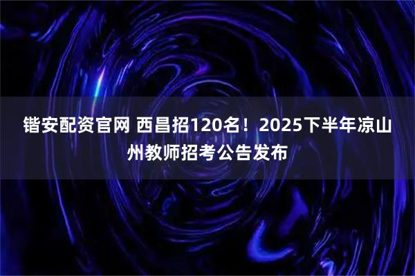 锴安配资官网 西昌招120名！2025下半年凉山州教师招考公告发布