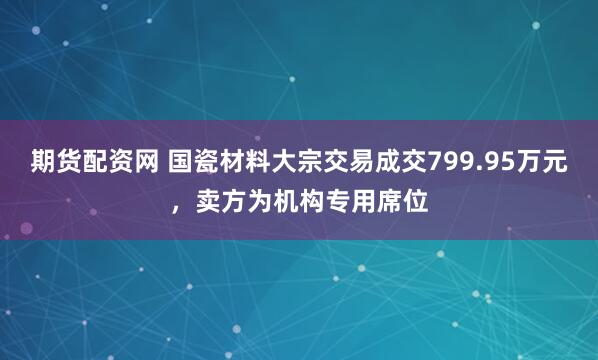 期货配资网 国瓷材料大宗交易成交799.95万元，卖方为机构专用席位