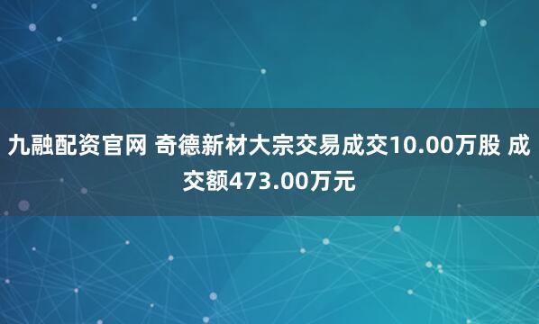 九融配资官网 奇德新材大宗交易成交10.00万股 成交额473.00万元