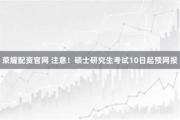 荣耀配资官网 注意！硕士研究生考试10日起预网报
