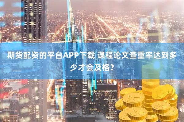 期货配资的平台APP下载 课程论文查重率达到多少才会及格？