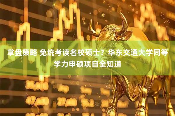 掌盘策略 免统考读名校硕士？华东交通大学同等学力申硕项目全知道