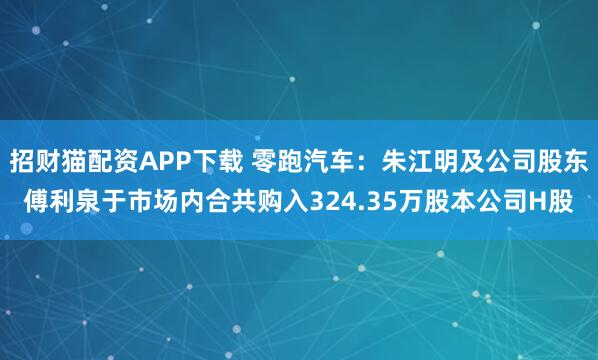 招财猫配资APP下载 零跑汽车：朱江明及公司股东傅利泉于市场内合共购入324.35万股本公司H股