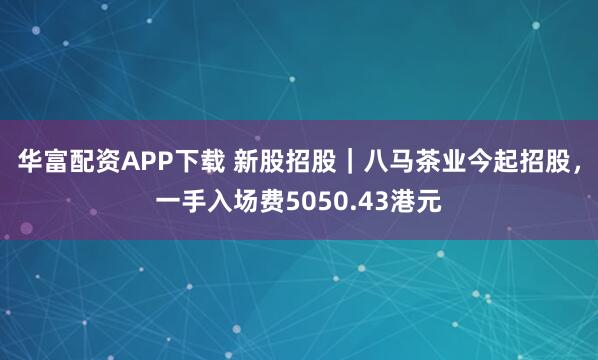华富配资APP下载 新股招股｜八马茶业今起招股，一手入场费5050.43港元