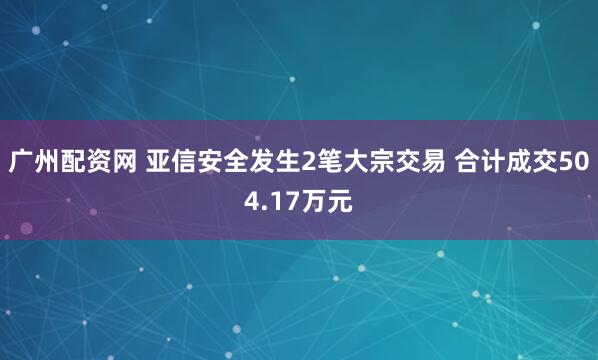 广州配资网 亚信安全发生2笔大宗交易 合计成交504.17万元
