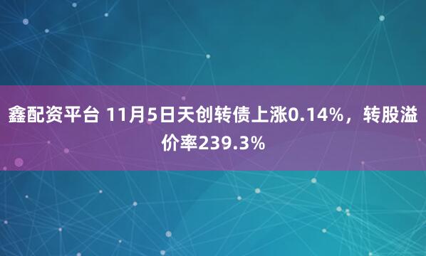 鑫配资平台 11月5日天创转债上涨0.14%，转股溢价率239.3%