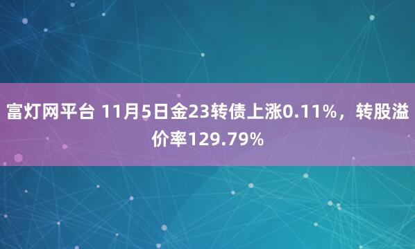 富灯网平台 11月5日金23转债上涨0.11%，转股溢价率129.79%