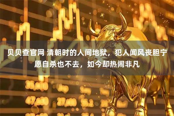 贝贝查官网 清朝时的人间地狱，犯人闻风丧胆宁愿自杀也不去，如今却热闹非凡