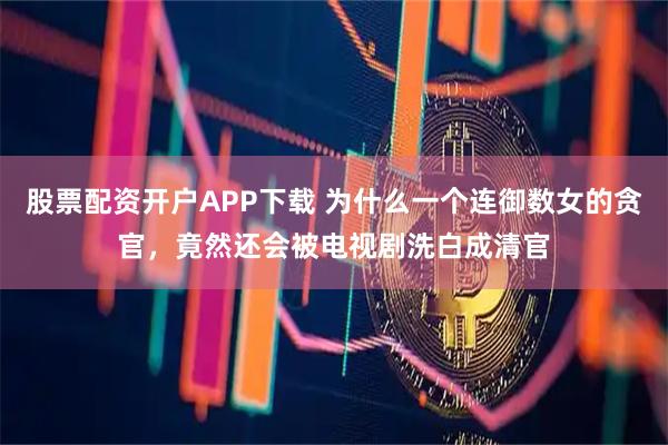 股票配资开户APP下载 为什么一个连御数女的贪官,竟然还会被电视剧洗白成清官