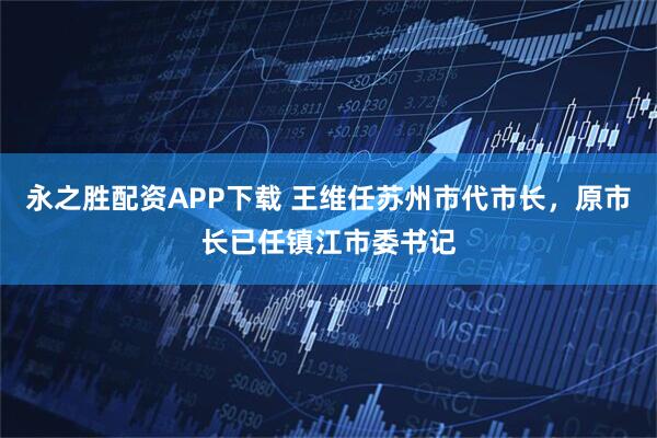 永之胜配资APP下载 王维任苏州市代市长，原市长已任镇江市委书记