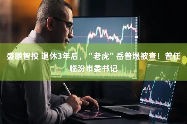 盛鹏智投 退休3年后，“老虎”岳普煜被查！曾任临汾市委书记