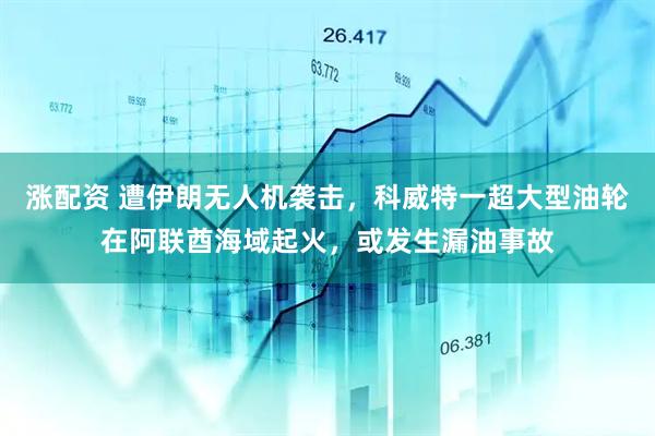 涨配资 遭伊朗无人机袭击，科威特一超大型油轮在阿联酋海域起火，或发生漏油事故