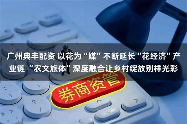 广州典丰配资 以花为“媒”不断延长“花经济”产业链 “农文旅体”深度融合让乡村绽放别样光彩