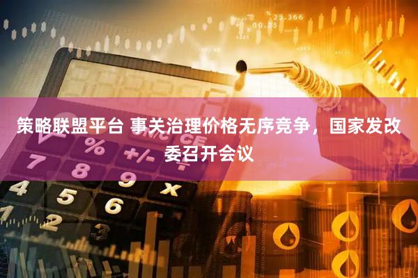 策略联盟平台 事关治理价格无序竞争，国家发改委召开会议