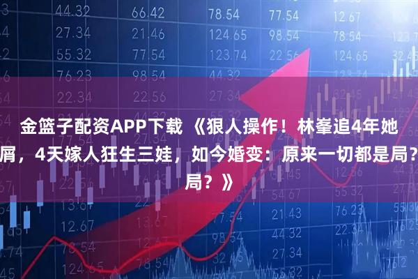 金篮子配资APP下载 《狠人操作！林峯追4年她不屑，4天嫁人狂生三娃，如今婚变：原来一切都是局？》