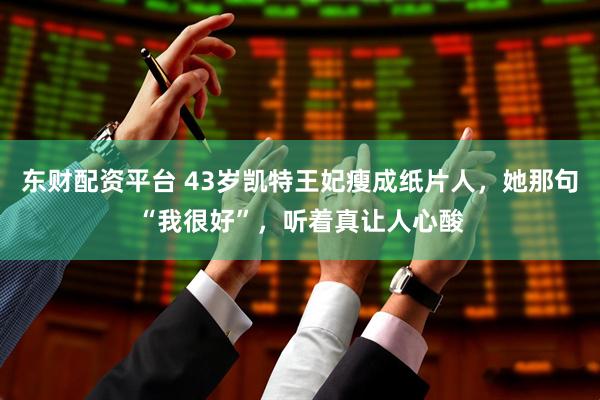 东财配资平台 43岁凯特王妃瘦成纸片人，她那句“我很好”，听着真让人心酸