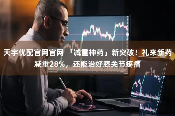天宇优配官网官网 「减重神药」新突破！礼来新药减重28%，还能治好膝关节疼痛