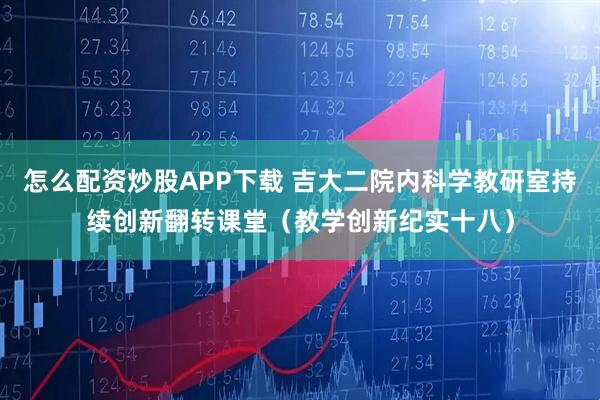 怎么配资炒股APP下载 吉大二院内科学教研室持续创新翻转课堂（教学创新纪实十八）