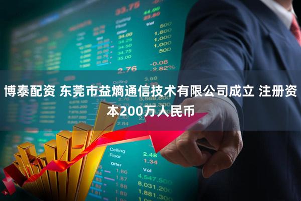 博泰配资 东莞市益熵通信技术有限公司成立 注册资本200万人民币