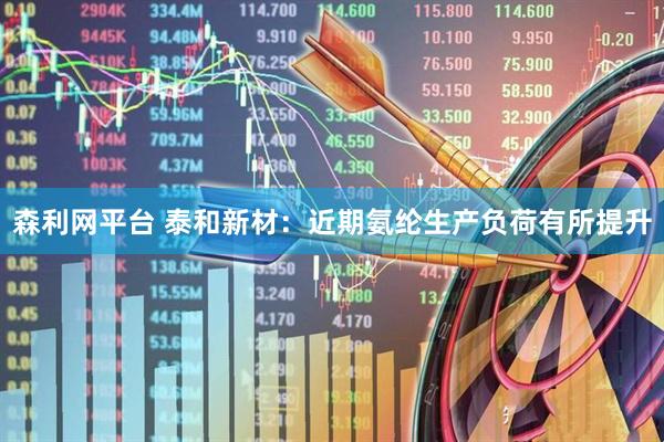森利网平台 泰和新材：近期氨纶生产负荷有所提升