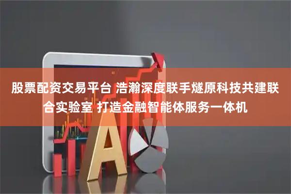 股票配资交易平台 浩瀚深度联手燧原科技共建联合实验室 打造金融智能体服务一体机