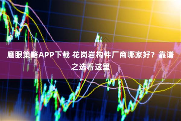 鹰眼策略APP下载 花岗岩构件厂商哪家好？靠谱之选看这里