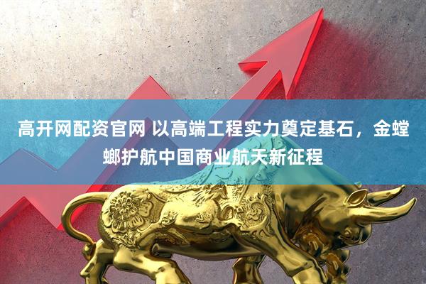 高开网配资官网 以高端工程实力奠定基石，金螳螂护航中国商业航天新征程