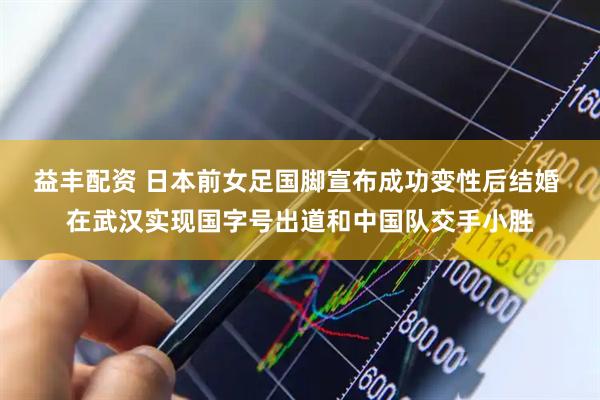 益丰配资 日本前女足国脚宣布成功变性后结婚 在武汉实现国字号出道和中国队交手小胜