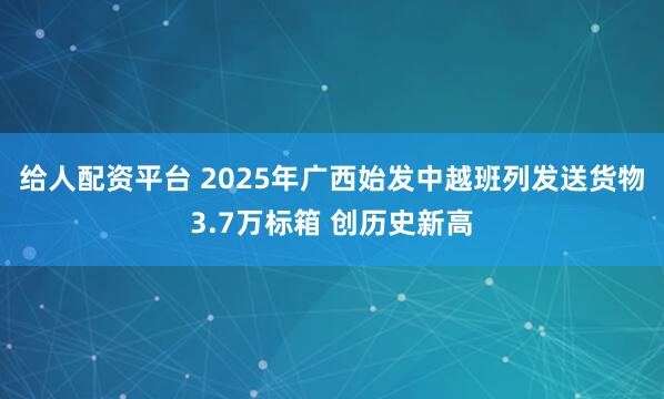 给人配资平台 2025年广西始发中越班列发送货物3.7万标箱 创历史新高