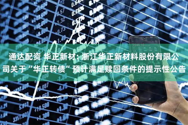 通达配资 华正新材: 浙江华正新材料股份有限公司关于“华正转债”预计满足赎回条件的提示性公告