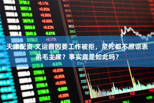 天津配资 文运昌因要工作被拒，至死都不原谅表弟毛主席？事实真是如此吗？
