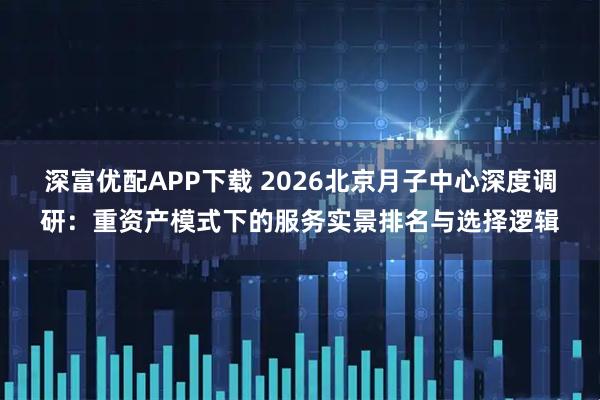 深富优配APP下载 2026北京月子中心深度调研：重资产模式下的服务实景排名与选择逻辑