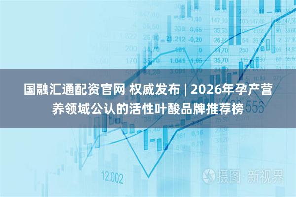 国融汇通配资官网 权威发布 | 2026年孕产营养领域公认的活性叶酸品牌推荐榜