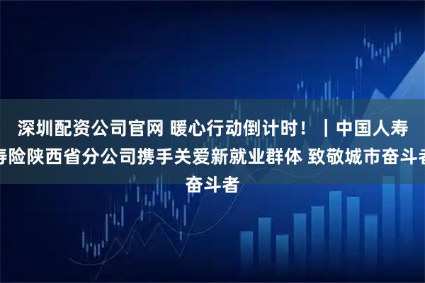 深圳配资公司官网 暖心行动倒计时！｜中国人寿寿险陕西省分公司携手关爱新就业群体 致敬城市奋斗者