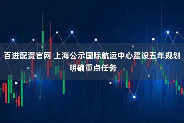 百进配资官网 上海公示国际航运中心建设五年规划 明确重点任务