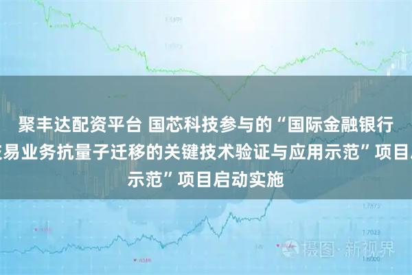 聚丰达配资平台 国芯科技参与的“国际金融银行业典型交易业务抗量子迁移的关键技术验证与应用示范”项目启动实施