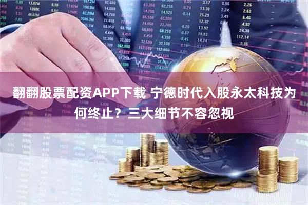 翻翻股票配资APP下载 宁德时代入股永太科技为何终止？三大细节不容忽视