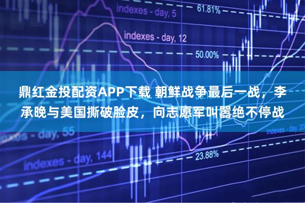 鼎红金投配资APP下载 朝鲜战争最后一战，李承晚与美国撕破脸皮，向志愿军叫嚣绝不停战