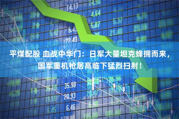 平煤配股 血战中华门：日军大量坦克蜂拥而来，国军重机枪居高临下猛烈扫射！